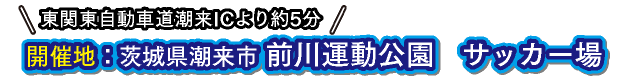 東関東自動車道潮来ICより約5分開催地前川運公園　サッカー場：茨城県潮来市 